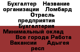 Бухгалтер › Название организации ­ Ломбард №1 › Отрасль предприятия ­ Бухгалтерия › Минимальный оклад ­ 11 000 - Все города Работа » Вакансии   . Адыгея респ.